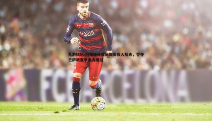 九游娱乐-阿斯加维提前数周投入加练，誓夺巴萨新赛季主力席位