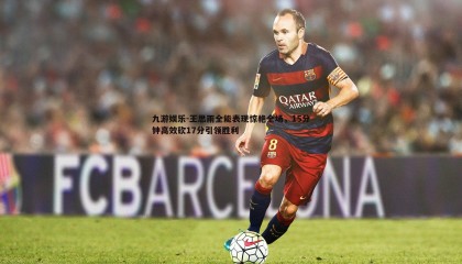 九游娱乐-王思雨全能表现惊艳全场，15分钟高效砍17分引领胜利