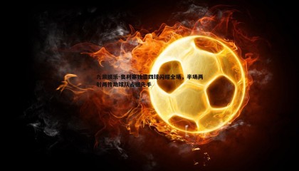 九游娱乐-奥利塞独造四球闪耀全场，半场两射两传助球队占据先手