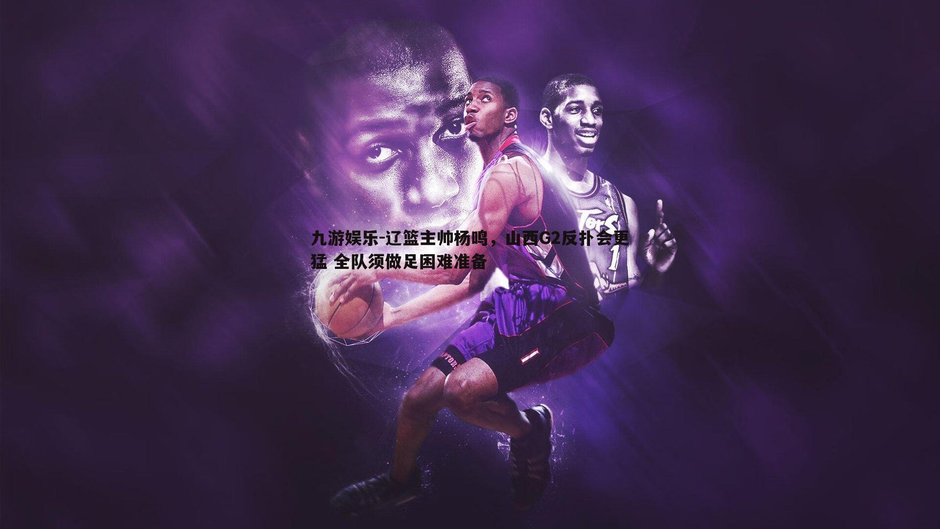辽篮主帅杨鸣，山西G2反扑会更猛 全队须做足困难准备